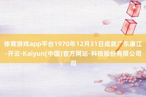 体育游戏app平台1970年12月31日成就广东廉江-开云·Kaiyun(中国)官方网站-科技股份有限公司