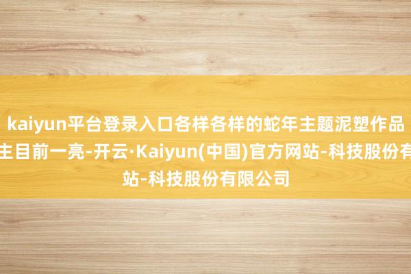 kaiyun平台登录入口各样各样的蛇年主题泥塑作品让东谈主目前一亮-开云·Kaiyun(中国)官方网站-科技股份有限公司