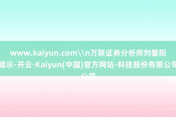 www.kaiyun.com\n万联证券分析师刘馨阳暗示-开云·Kaiyun(中国)官方网站-科技股份有限公司