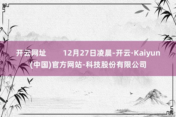 开云网址        12月27日凌晨-开云·Kaiyun(中国)官方网站-科技股份有限公司