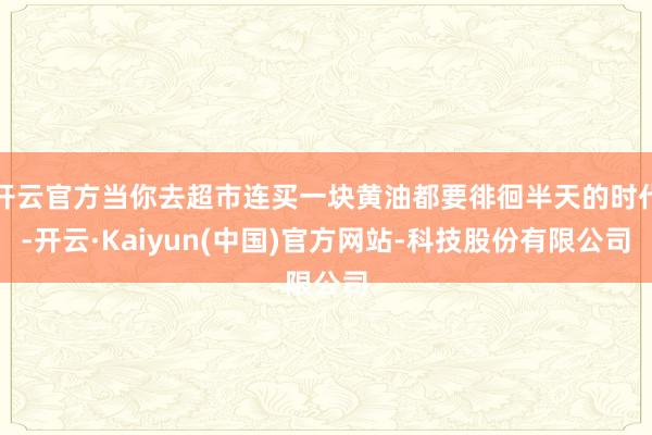 开云官方当你去超市连买一块黄油都要徘徊半天的时代-开云·Kaiyun(中国)官方网站-科技股份有限公司