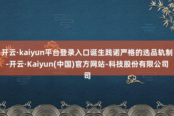 开云·kaiyun平台登录入口诞生践诺严格的选品轨制-开云·Kaiyun(中国)官方网站-科技股份有限公司
