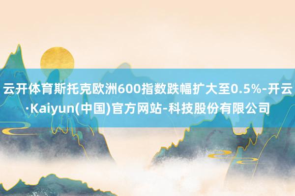 云开体育斯托克欧洲600指数跌幅扩大至0.5%-开云·Kaiyun(中国)官方网站-科技股份有限公司