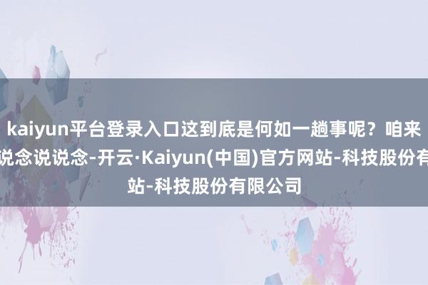 kaiyun平台登录入口这到底是何如一趟事呢？咱来好好说说念说说念-开云·Kaiyun(中国)官方网站-科技股份有限公司