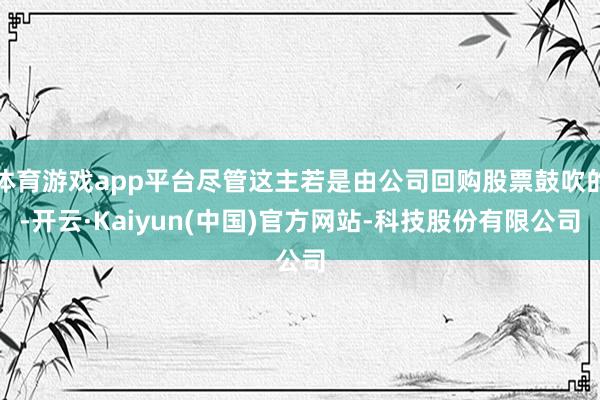 体育游戏app平台尽管这主若是由公司回购股票鼓吹的-开云·Kaiyun(中国)官方网站-科技股份有限公司