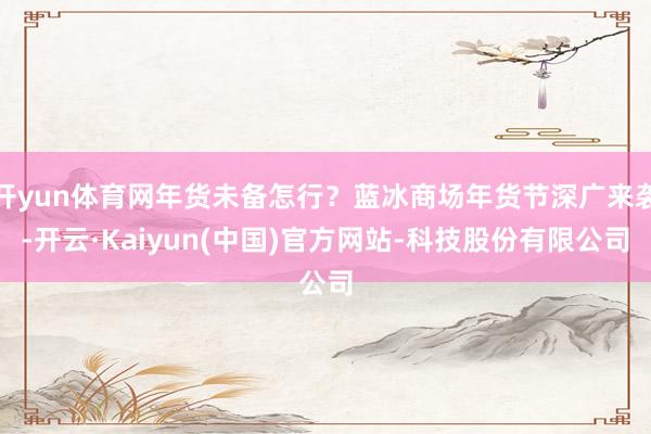 开yun体育网年货未备怎行？蓝冰商场年货节深广来袭-开云·Kaiyun(中国)官方网站-科技股份有限公司