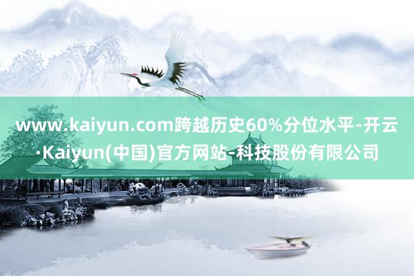 www.kaiyun.com跨越历史60%分位水平-开云·Kaiyun(中国)官方网站-科技股份有限公司