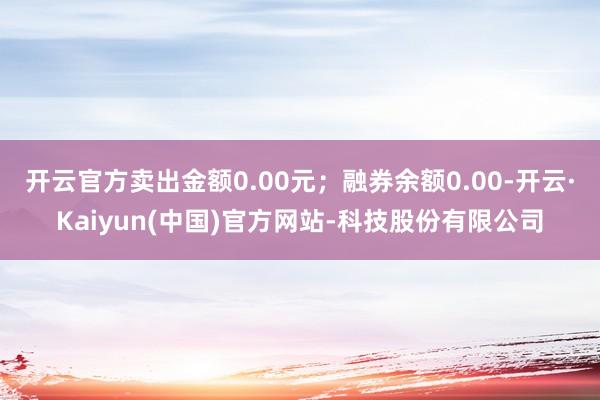 开云官方卖出金额0.00元;融券余额0.00-开云·Kaiyun(中国)官方网站-科技股份有限公司