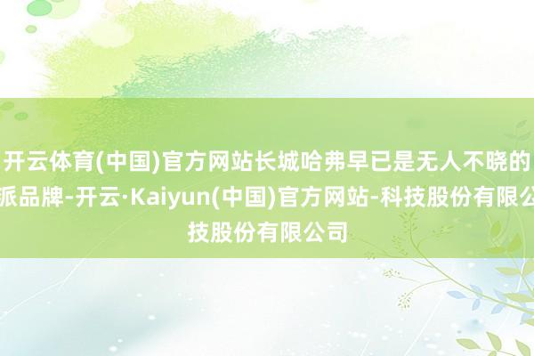 开云体育(中国)官方网站长城哈弗早已是无人不晓的硬派品牌-开云·Kaiyun(中国)官方网站-科技股份有限公司