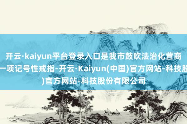 开云·kaiyun平台登录入口是我市鼓吹法治化营商环境建筑的一项记号性戒指-开云·Kaiyun(中国)官方网站-科技股份有限公司