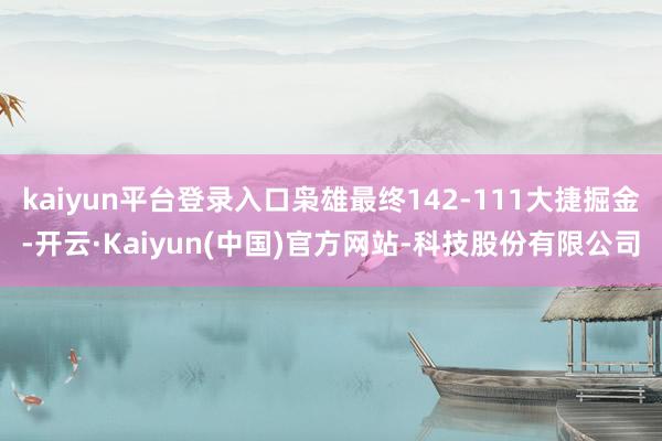 kaiyun平台登录入口枭雄最终142-111大捷掘金-开云·Kaiyun(中国)官方网站-科技股份有限公司