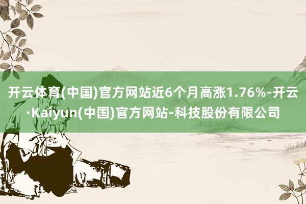 开云体育(中国)官方网站近6个月高涨1.76%-开云·Kaiyun(中国)官方网站-科技股份有限公司