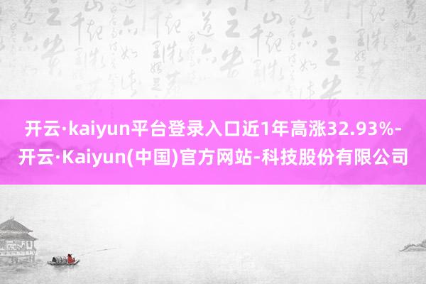 开云·kaiyun平台登录入口近1年高涨32.93%-开云·Kaiyun(中国)官方网站-科技股份有限公司