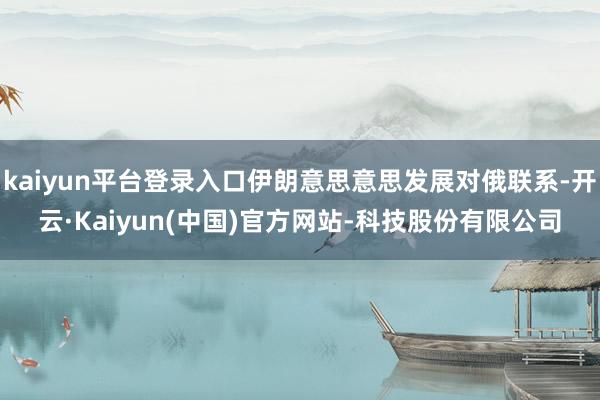 kaiyun平台登录入口伊朗意思意思发展对俄联系-开云·Kaiyun(中国)官方网站-科技股份有限公司