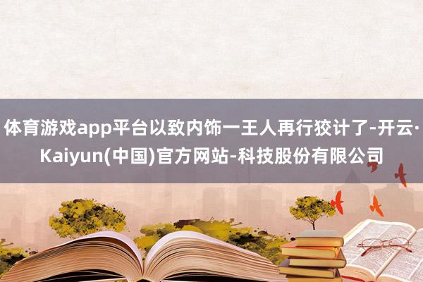 体育游戏app平台以致内饰一王人再行狡计了-开云·Kaiyun(中国)官方网站-科技股份有限公司