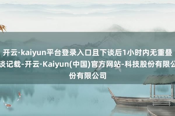 开云·kaiyun平台登录入口且下谈后1小时内无重叠上谈记载-开云·Kaiyun(中国)官方网站-科技股份有限公司