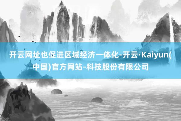 开云网址也促进区域经济一体化-开云·Kaiyun(中国)官方网站-科技股份有限公司