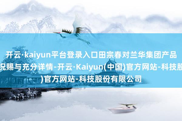 开云·kaiyun平台登录入口田宗春对兰华集团产品产业发展情况赐与充分详情-开云·Kaiyun(中国)官方网站-科技股份有限公司