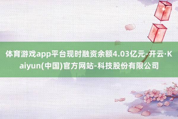 体育游戏app平台现时融资余额4.03亿元-开云·Kaiyun(中国)官方网站-科技股份有限公司