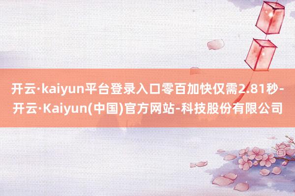 开云·kaiyun平台登录入口零百加快仅需2.81秒-开云·Kaiyun(中国)官方网站-科技股份有限公司