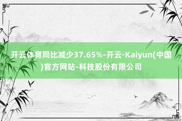 开云体育同比减少37.65%-开云·Kaiyun(中国)官方网站-科技股份有限公司