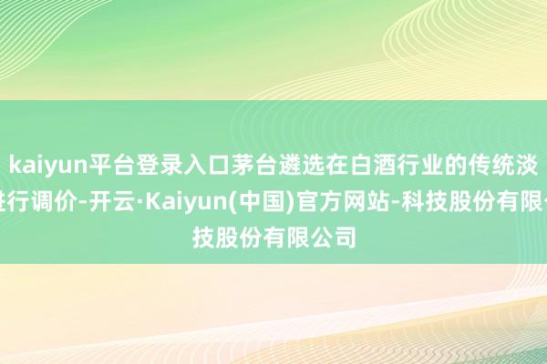 kaiyun平台登录入口茅台遴选在白酒行业的传统淡季进行调价-开云·Kaiyun(中国)官方网站-科技股份有限公司