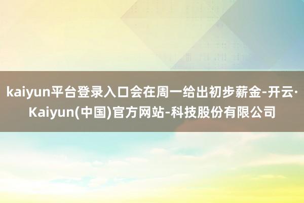 kaiyun平台登录入口会在周一给出初步薪金-开云·Kaiyun(中国)官方网站-科技股份有限公司