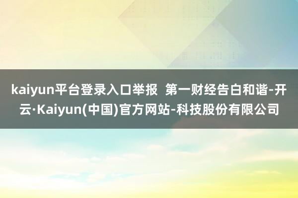 kaiyun平台登录入口举报 第一财经告白和谐-开云·Kaiyun(中国)官方网站-科技股份有限公司