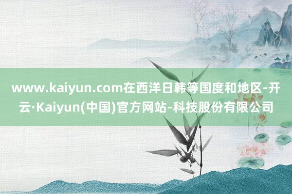 www.kaiyun.com在西洋日韩等国度和地区-开云·Kaiyun(中国)官方网站-科技股份有限公司