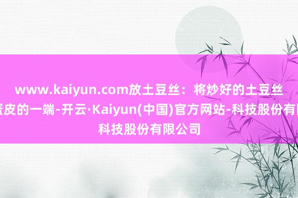 www.kaiyun.com放土豆丝：将炒好的土豆丝放在蛋皮的一端-开云·Kaiyun(中国)官方网站-科技股份有限公司