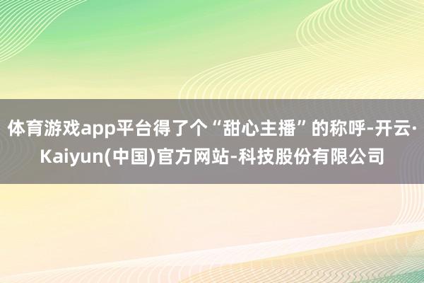 体育游戏app平台得了个“甜心主播”的称呼-开云·Kaiyun(中国)官方网站-科技股份有限公司