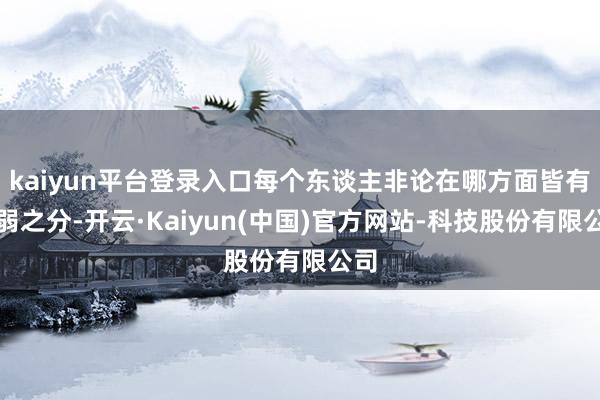 kaiyun平台登录入口每个东谈主非论在哪方面皆有强弱之分-开云·Kaiyun(中国)官方网站-科技股份有限公司