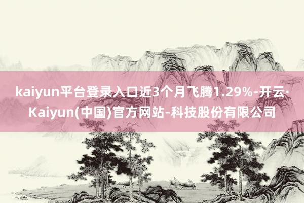 kaiyun平台登录入口近3个月飞腾1.29%-开云·Kaiyun(中国)官方网站-科技股份有限公司