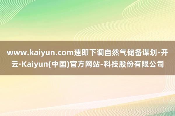 www.kaiyun.com速即下调自然气储备谋划-开云·Kaiyun(中国)官方网站-科技股份有限公司
