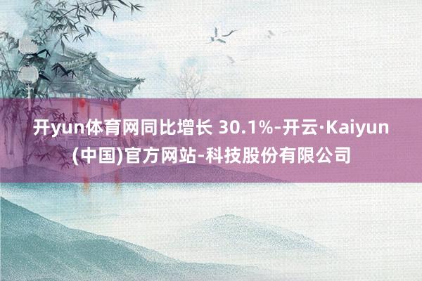 开yun体育网同比增长 30.1%-开云·Kaiyun(中国)官方网站-科技股份有限公司