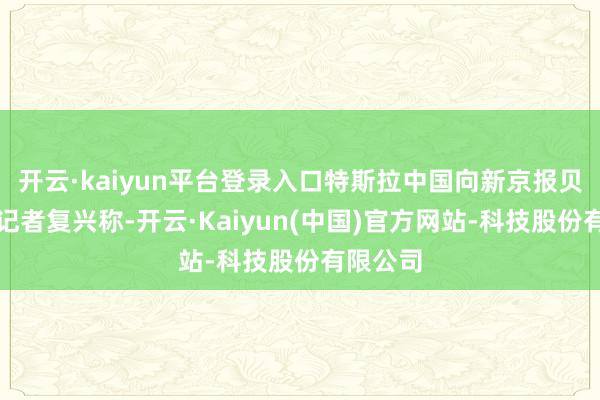 开云·kaiyun平台登录入口特斯拉中国向新京报贝壳财经记者复兴称-开云·Kaiyun(中国)官方网站-科技股份有限公司