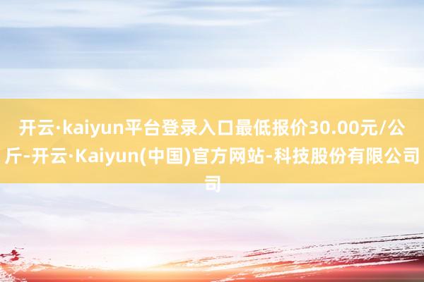 开云·kaiyun平台登录入口最低报价30.00元/公斤-开云·Kaiyun(中国)官方网站-科技股份有限公司