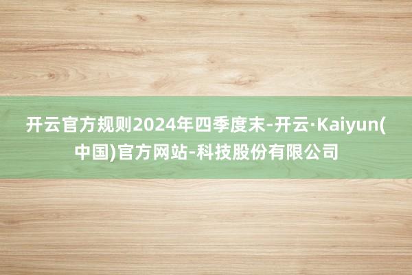 开云官方规则2024年四季度末-开云·Kaiyun(中国)官方网站-科技股份有限公司