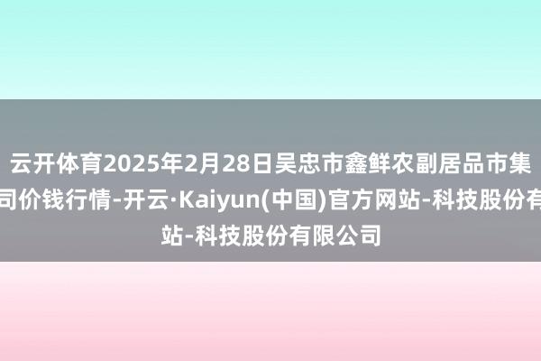 云开体育2025年2月28日吴忠市鑫鲜农副居品市集有限公司价钱行情-开云·Kaiyun(中国)官方网站-科技股份有限公司