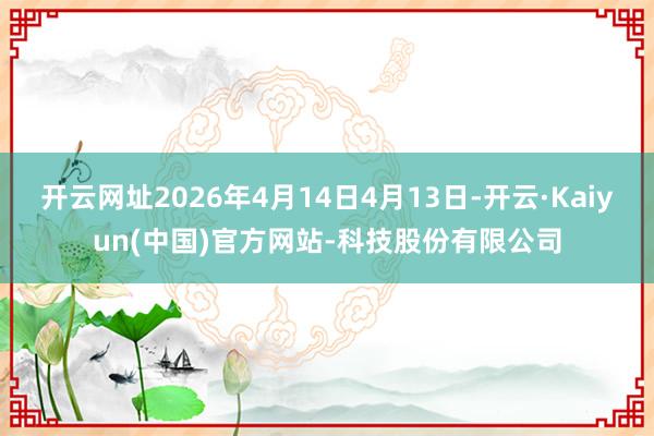 开云网址2026年4月14日4月13日-开云·Kaiyun(中国)官方网站-科技股份有限公司
