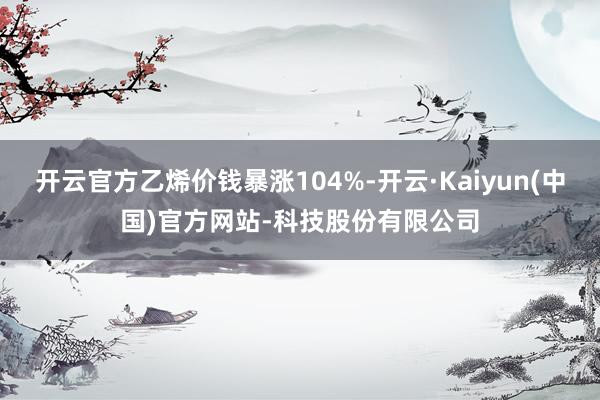 开云官方乙烯价钱暴涨104%-开云·Kaiyun(中国)官方网站-科技股份有限公司