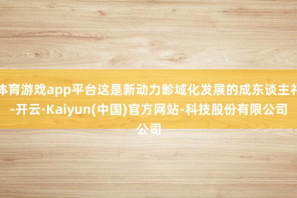 体育游戏app平台这是新动力畛域化发展的成东谈主礼-开云·Kaiyun(中国)官方网站-科技股份有限公司