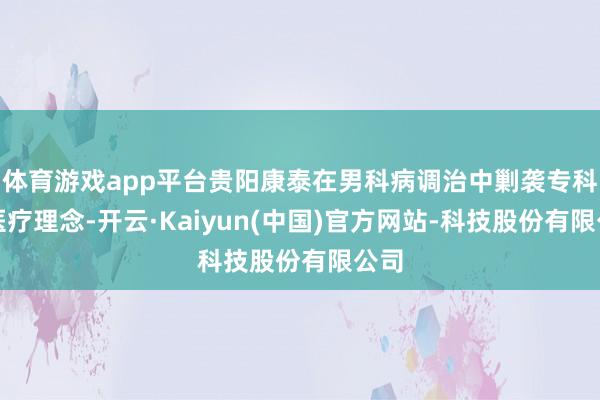 体育游戏app平台贵阳康泰在男科病调治中剿袭专科的医疗理念-开云·Kaiyun(中国)官方网站-科技股份有限公司