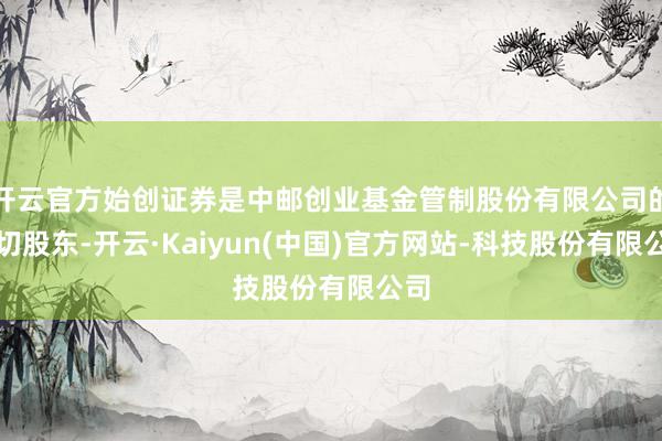 开云官方始创证券是中邮创业基金管制股份有限公司的热切股东-开云·Kaiyun(中国)官方网站-科技股份有限公司