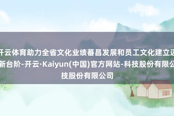 开云体育助力全省文化业绩蕃昌发展和员工文化建立迈上新台阶-开云·Kaiyun(中国)官方网站-科技股份有限公司