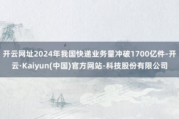开云网址2024年我国快递业务量冲破1700亿件-开云·Kaiyun(中国)官方网站-科技股份有限公司