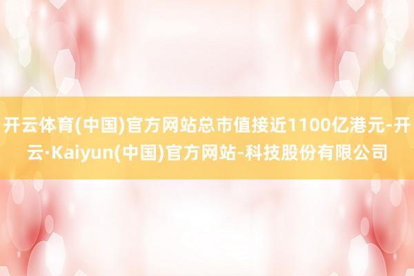 开云体育(中国)官方网站总市值接近1100亿港元-开云·Kaiyun(中国)官方网站-科技股份有限公司