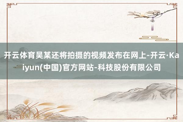 开云体育吴某还将拍摄的视频发布在网上-开云·Kaiyun(中国)官方网站-科技股份有限公司