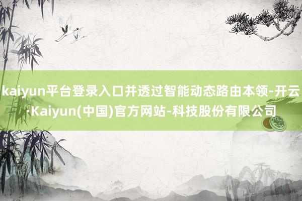 kaiyun平台登录入口并透过智能动态路由本领-开云·Kaiyun(中国)官方网站-科技股份有限公司