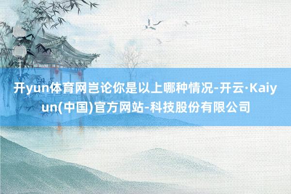 开yun体育网岂论你是以上哪种情况-开云·Kaiyun(中国)官方网站-科技股份有限公司